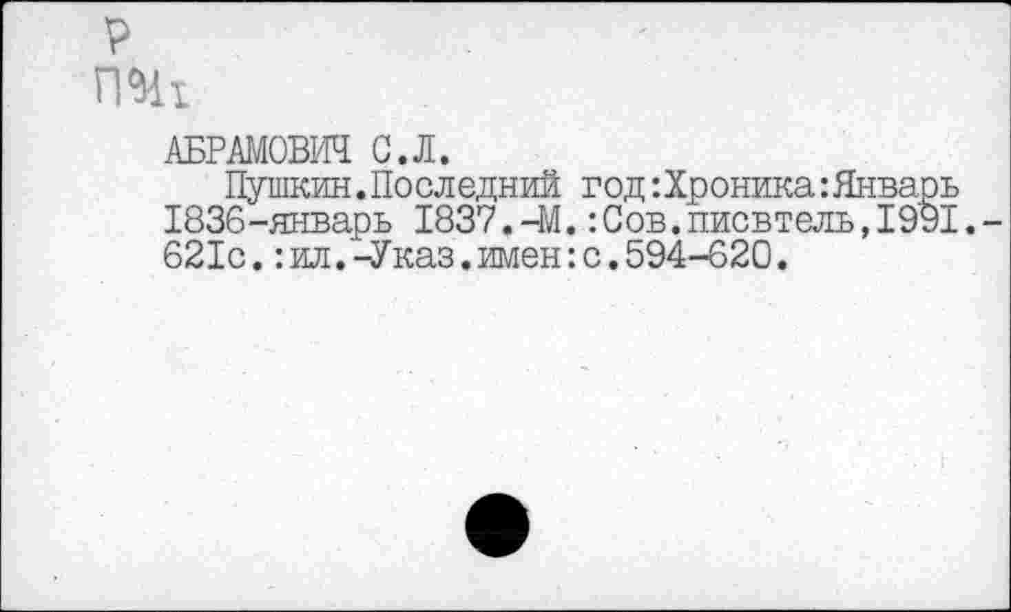 ﻿р
АБРАМОВИЧ С.Л.
Пушкин.Последний год ‘.Хроника:Январь 1836-январь 1837.-М.:Сов.писвтель,1991.-621с.:ил.-Указ.имен:с.594-620.